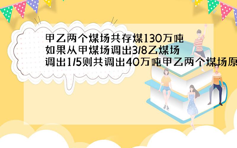 甲乙两个煤场共存煤130万吨如果从甲煤场调出3/8乙煤场调出1/5则共调出40万吨甲乙两个煤场原来各存煤多少万