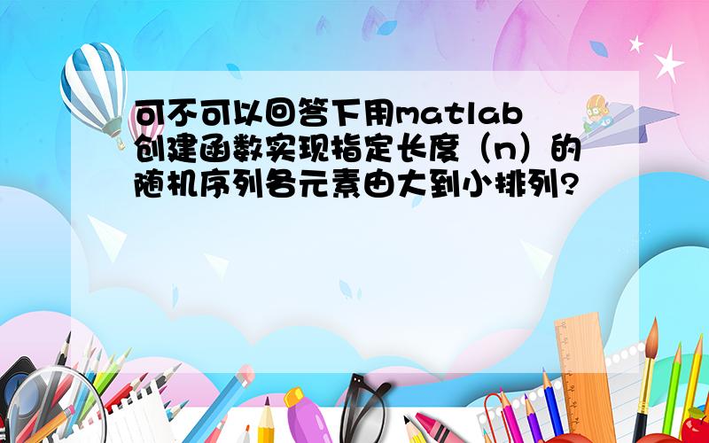 可不可以回答下用matlab创建函数实现指定长度（n）的随机序列各元素由大到小排列?