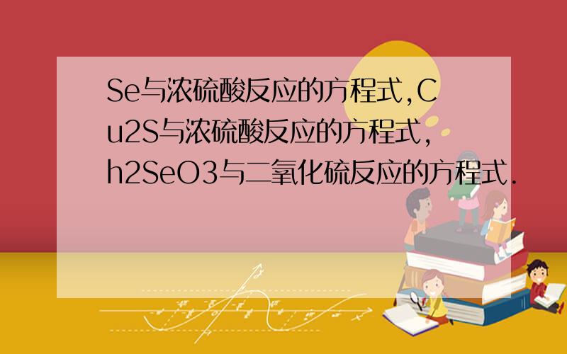 Se与浓硫酸反应的方程式,Cu2S与浓硫酸反应的方程式,h2SeO3与二氧化硫反应的方程式.