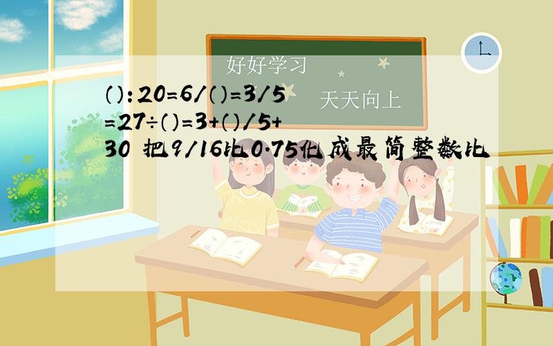 （）:20=6/（）=3/5=27÷（）=3+（）/5+30 把9/16比0.75化成最简整数比