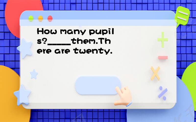 How many pupils?_____them.There are twenty.