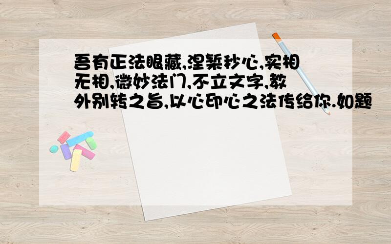 吾有正法眼藏,涅椠秒心,实相无相,微妙法门,不立文字,教外别转之旨,以心印心之法传给你.如题