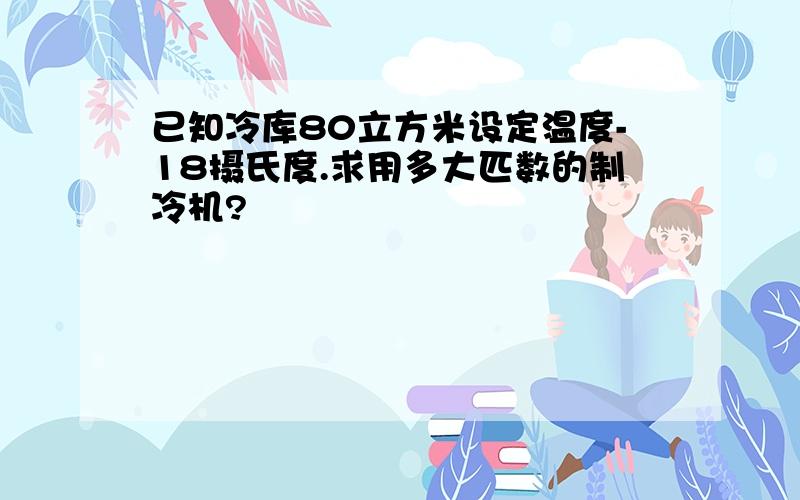 已知冷库80立方米设定温度-18摄氏度.求用多大匹数的制冷机?