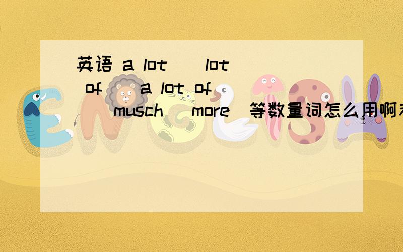 英语 a lot \ lot of \ a lot of \ musch\ more\等数量词怎么用啊和区别什么的