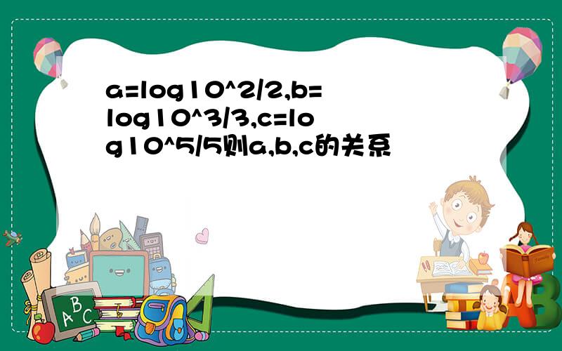 a=log10^2/2,b=log10^3/3,c=log10^5/5则a,b,c的关系