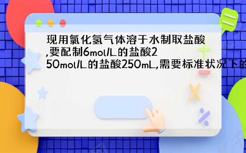 现用氯化氢气体溶于水制取盐酸,要配制6mol/L的盐酸250mol/L的盐酸250mL,需要标准状况下的氯化氢气体多少升