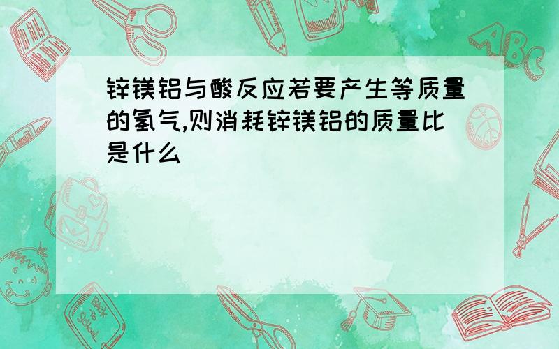 锌镁铝与酸反应若要产生等质量的氢气,则消耗锌镁铝的质量比是什么