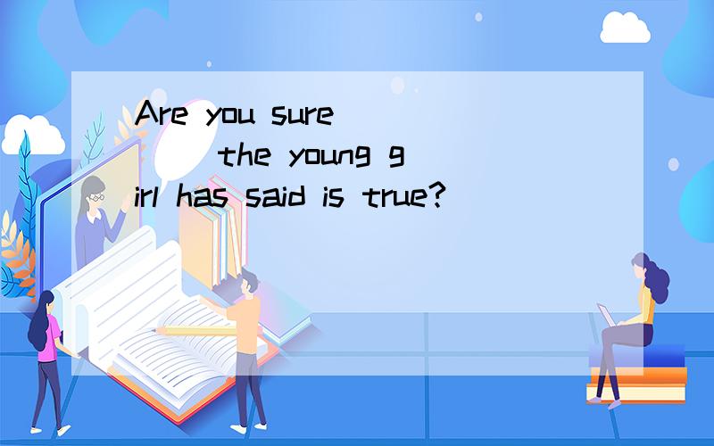 Are you sure ___ the young girl has said is true?