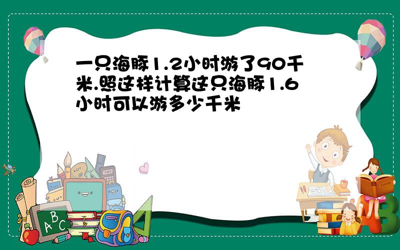 一只海豚1.2小时游了90千米.照这样计算这只海豚1.6小时可以游多少千米