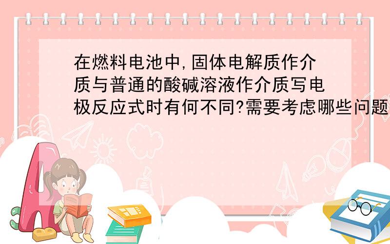 在燃料电池中,固体电解质作介质与普通的酸碱溶液作介质写电极反应式时有何不同?需要考虑哪些问题?希望举例加以说明.我诚心坐