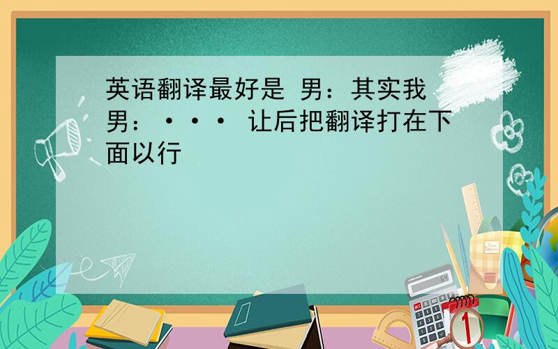 英语翻译最好是 男：其实我 男：··· 让后把翻译打在下面以行