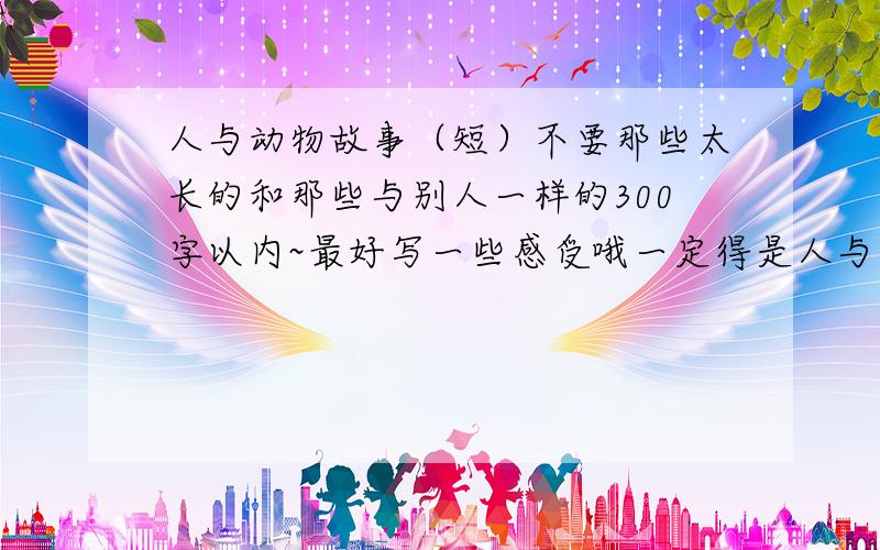 人与动物故事（短）不要那些太长的和那些与别人一样的300字以内~最好写一些感受哦一定得是人与动物,不能只是动物.感激不已