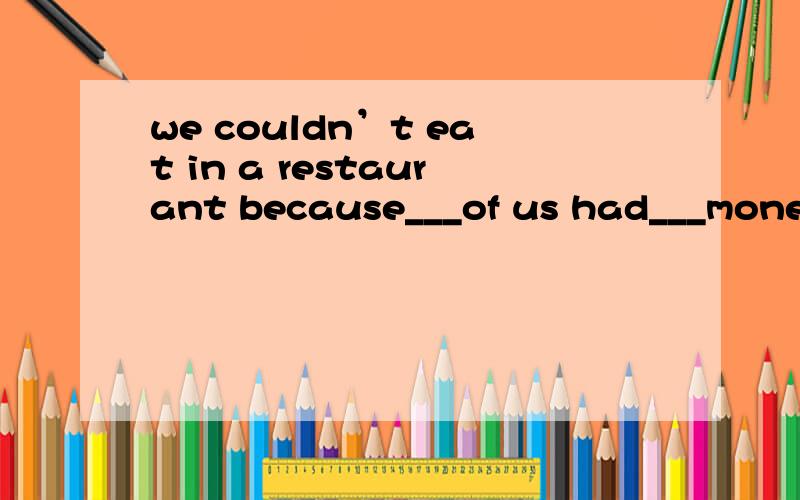 we couldn’t eat in a restaurant because___of us had___money