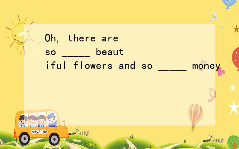 Oh, there are so _____ beautiful flowers and so _____ money