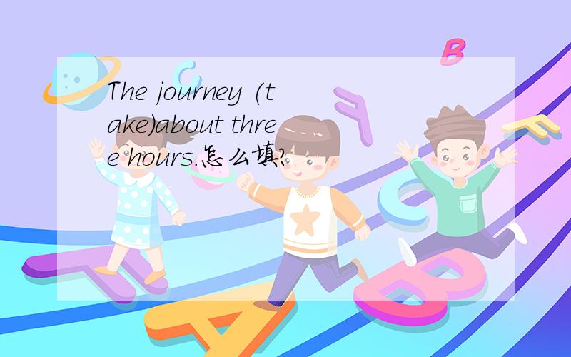 The journey (take)about three hours.怎么填?