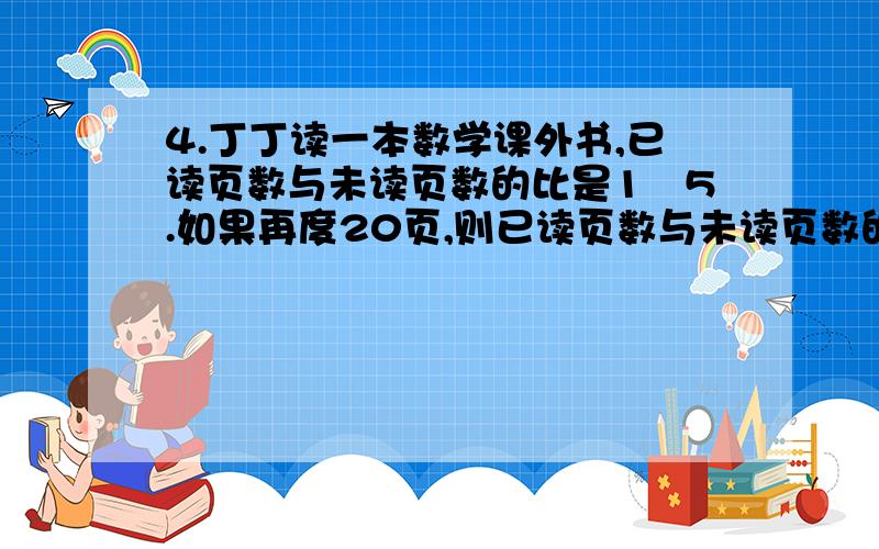 4.丁丁读一本数学课外书,已读页数与未读页数的比是1︰5.如果再度20页,则已读页数与未读页数的比就变为