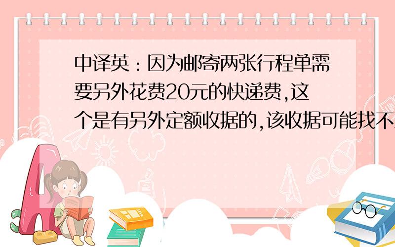 中译英：因为邮寄两张行程单需要另外花费20元的快递费,这个是有另外定额收据的,该收据可能找不到了,