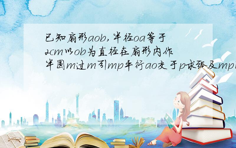 已知扇形aob,半径oa等于2cm以ob为直径在扇形内作半圆m过m引mp平行ao交于p求弧及mp围成的阴影部分的面积