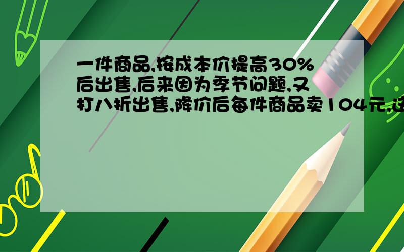 一件商品,按成本价提高30%后出售,后来因为季节问题,又打八折出售,降价后每件商品卖104元,这件商品卖出