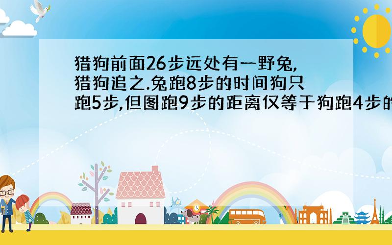 猎狗前面26步远处有一野兔,猎狗追之.兔跑8步的时间狗只跑5步,但图跑9步的距离仅等于狗跑4步的距离兔跑几步后,被狗抓获