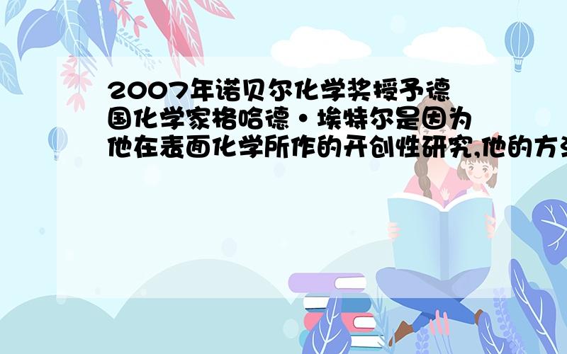 2007年诺贝尔化学奖授予德国化学家格哈德·埃特尔是因为他在表面化学所作的开创性研究,他的方法不仅被用于学术研究而且被用