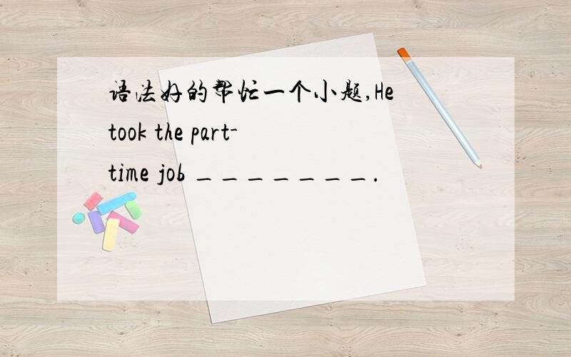 语法好的帮忙一个小题,He took the part-time job _______.