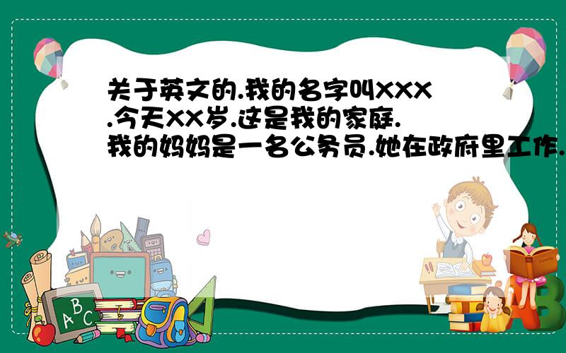 关于英文的.我的名字叫XXX.今天XX岁.这是我的家庭.我的妈妈是一名公务员.她在政府里工作.我的爸爸是一名管理人员.他