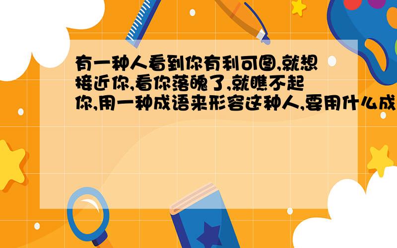 有一种人看到你有利可图,就想接近你,看你落魄了,就瞧不起你,用一种成语来形容这种人,要用什么成语?