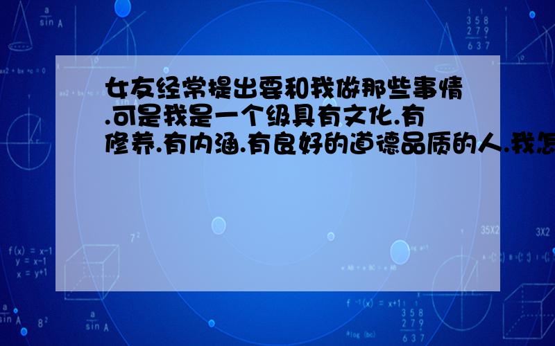 女友经常提出要和我做那些事情.可是我是一个级具有文化.有修养.有内涵.有良好的道德品质的人.我怎么可以做出那些败坏社会道