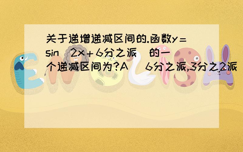 关于递增递减区间的.函数y＝sin（2x＋6分之派）的一个递减区间为?A （6分之派,3分之2派） B （－3分之派,6