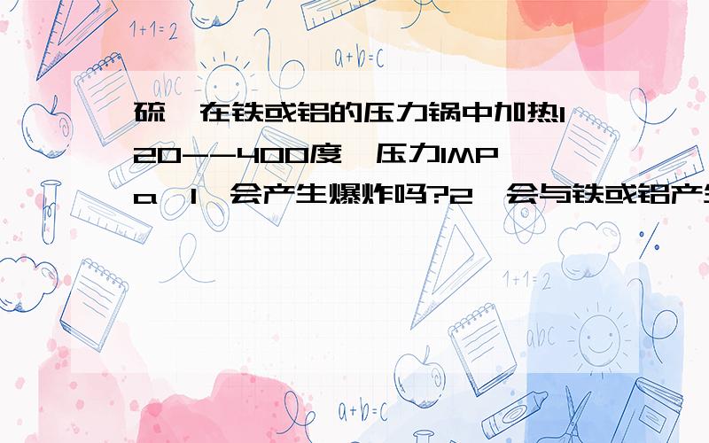 硫磺在铁或铝的压力锅中加热120--400度,压力1MPa,1、会产生爆炸吗?2、会与铁或铝产生化学反应吗?