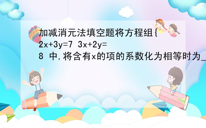 加减消元法填空题将方程组{ 2x+3y=7 3x+2y=8 中,将含有x的项的系数化为相等时为____;将含有y的项的系