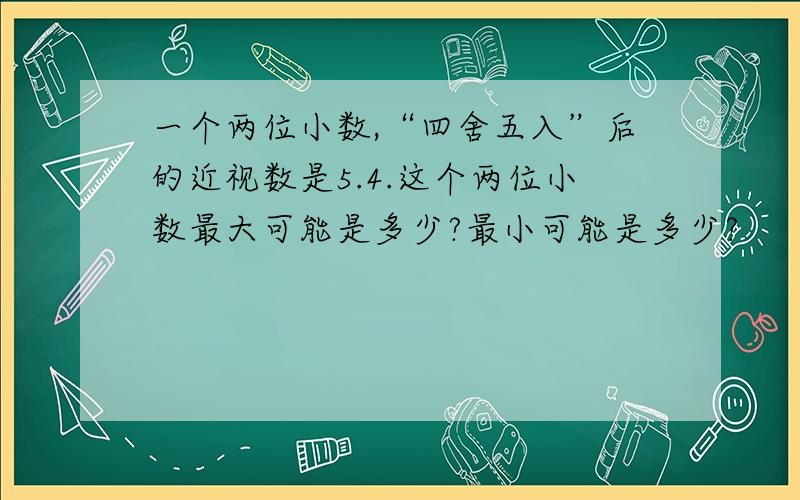 一个两位小数,“四舍五入”后的近视数是5.4.这个两位小数最大可能是多少?最小可能是多少?