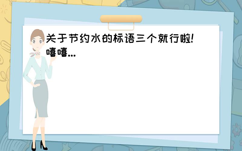 关于节约水的标语三个就行啦!嘻嘻...