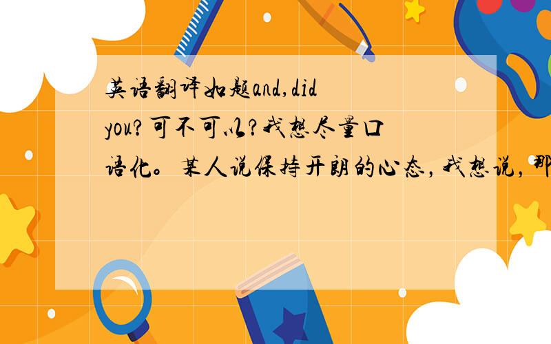 英语翻译如题and,did you?可不可以？我想尽量口语化。某人说保持开朗的心态，我想说，那你做到了吗？