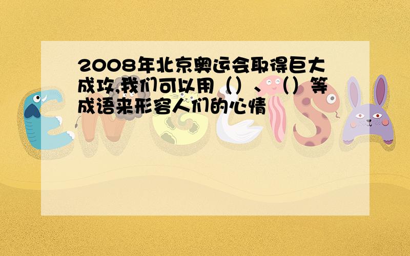 2008年北京奥运会取得巨大成攻,我们可以用（）、（）等成语来形容人们的心情