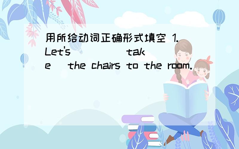 用所给动词正确形式填空 1.Let's ___ (take) the chairs to the room.