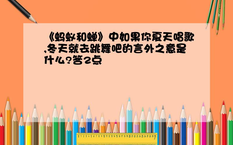 《蚂蚁和蝉》中如果你夏天唱歌,冬天就去跳舞吧的言外之意是什么?答2点