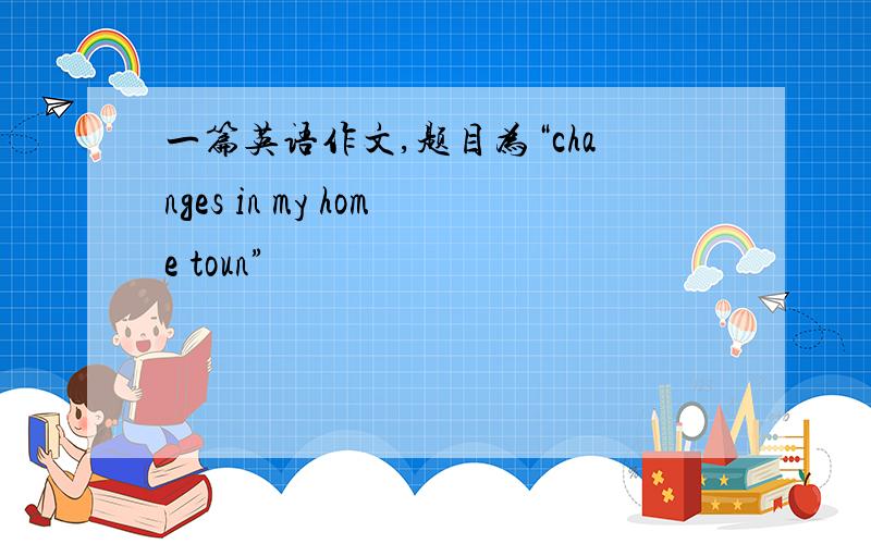 一篇英语作文,题目为“changes in my home toun”