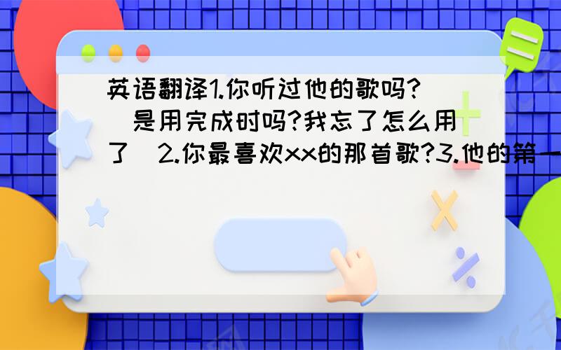 英语翻译1.你听过他的歌吗?（是用完成时吗?我忘了怎么用了）2.你最喜欢xx的那首歌?3.他的第一张专辑是什么?4.她唱