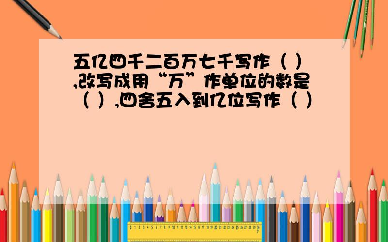 五亿四千二百万七千写作（ ）,改写成用“万”作单位的数是（ ）,四舍五入到亿位写作（ ）