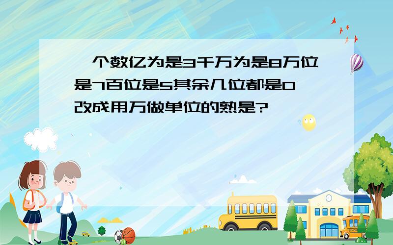 一个数亿为是3千万为是8万位是7百位是5其余几位都是0 改成用万做单位的熟是?