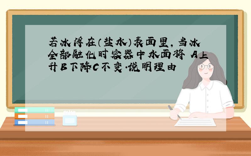 若冰浮在（盐水）表面里,当冰全部融化时容器中水面将 A上升B下降C不变.说明理由