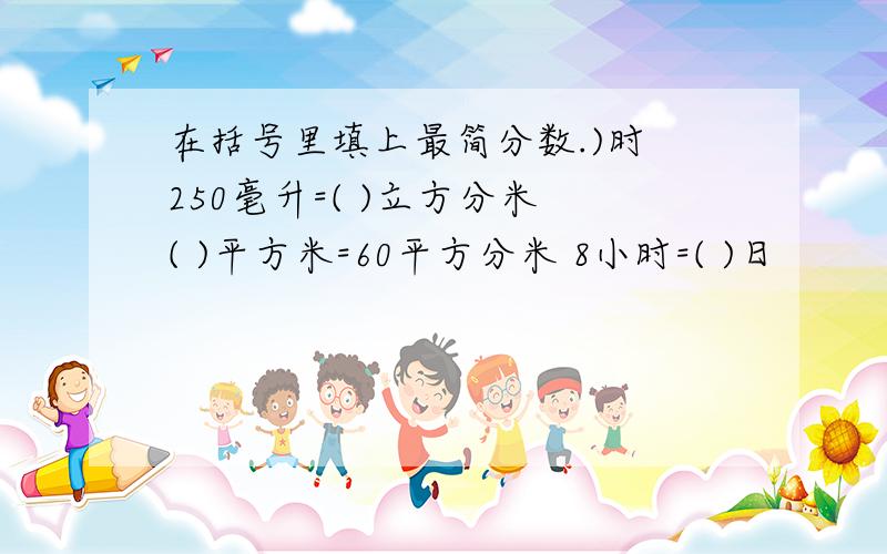 在括号里填上最简分数.)时 250毫升=( )立方分米 ( )平方米=60平方分米 8小时=( )日