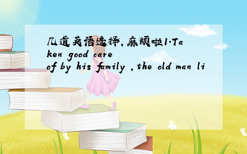 几道英语选择,麻烦啦1.Taken good care of by his family ,the old man li