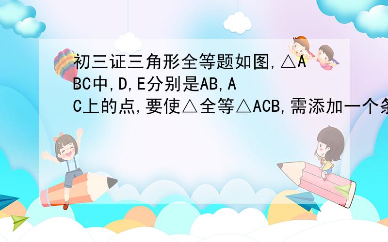 初三证三角形全等题如图,△ABC中,D,E分别是AB,AC上的点,要使△全等△ACB,需添加一个条件是?相似a