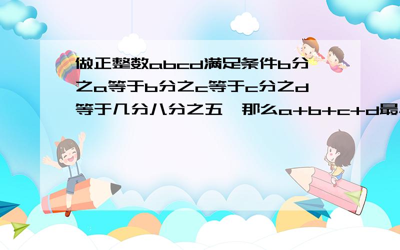 做正整数abcd满足条件b分之a等于b分之c等于c分之d等于几分八分之五,那么a+b+c+d最小值