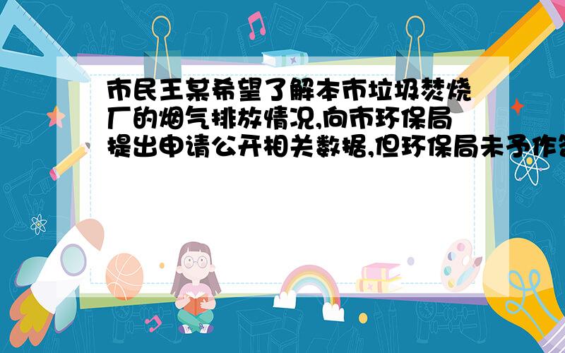 市民王某希望了解本市垃圾焚烧厂的烟气排放情况,向市环保局提出申请公开相关数据,但环保局未予作答.王