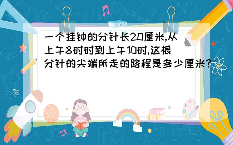 一个挂钟的分针长20厘米,从上午8时时到上午10时,这根分针的尖端所走的路程是多少厘米?