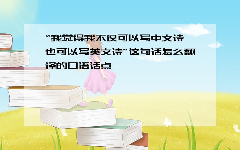 “我觉得我不仅可以写中文诗 也可以写英文诗”这句话怎么翻译的口语话点